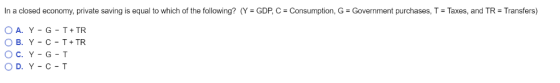 In a closed economy, private saving is equal to which of the following? (Y = GDP, C = Consumption, G-Government purchases, T = Taxes, and TR-Transfers)