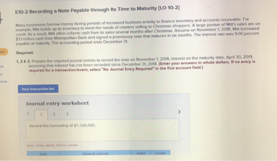 E10-2 Recording a Note Payable through its Time to Maturity [LO 10-2) Many businesses borrow money during periods of increased business activity to finance inventory and accounts receivable. For example, Mitt builds up its inventory to meet the needs of retailers selling to Christmas shoppers. A large portion of Mitts sales are on credit. As a result, Mitt often collects cash from its sales several months after Christmas. Assume on November 1, 2018, Mitt borrowed S71 million cash from Metropolitan Bank and signed a promissory note that matures in six months. The payable at maturity. The accounting period ends December 31 interest rate was 9.00 percent Required: 1, 2& 3. Prepare the required journal entries to record the note on November 1, 2018, interest on the maturity date, April 30, 2019 ollars. If no entry is assuming that interest has not been recorded since December 31, 2018. (Enter your answers in whole d required for a transaction/event, select No Journal Entry Required in the first account field.) ok noes View transaction list Journal entry worksheet Record the borrowing of $7,100,000. Note: Enter debits before credits