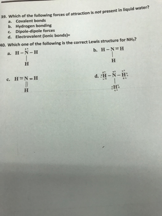 39. Which of the following forces of attraction is not present in liquid water? a. Covalent bonds b. Hydrogen bonding c. Dipole-dipole forces d. Electrovalent (ionic bonds)- 40. Which one of the following is the correct Lewis structure for NHs? te a. H-N-H d. :H-N-H: CH: