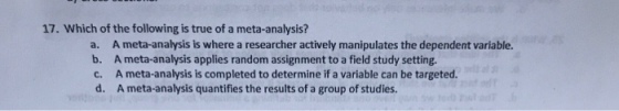 17. Which of the following is true of a meta-analysis? a. A meta-analysis is where a researcher actively manipulates the dependent variable. b. A meta-analysis applies random assignment to a field study setting. c. A meta-analysis is completed to determine if a variable can be targeted. d. A meta-analysis quantifies the results of a group of studies.
