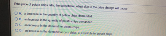 If the price of potato chips falls, the substitution effect due to the price change will cause O A. a decrease in the quantit