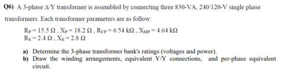 06) A 3-phase A/Y transformer is assembled by connecting three 830-VA, 240/120-V single phase transformers. Each transformer parameters are as follow: R,-15.5 Ω . X,-18.2 Ω , ROF 6.54k Rs 2.4 Ω . Xs-2.8 Ω . XMP-4.64 Ω a) Determine the 3-phase transformer banks ratings (voltages and power). b) Draw the winding arrangements, equivalent Y/Y connections, and per-phase equivalent circuit