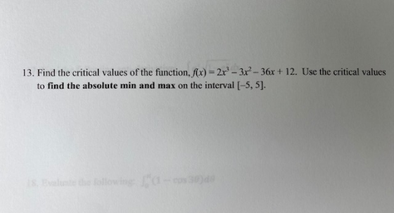13. Find the critical values of the function, f(x) = 2x - 3x - 36x + 12. Use the critical values to find the absolute min and