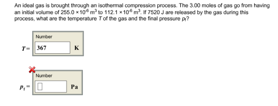 An ideal gas is brought through an isothermal compression process. The 3.00 moles of gas go from having an initial volume of 255.0x 106 m3 to 112.1 x106 m3. If 7520 J are released by the gas during this process, what are the temperature Tof the gas and the final pressure pr? Number T-367 Number Pa