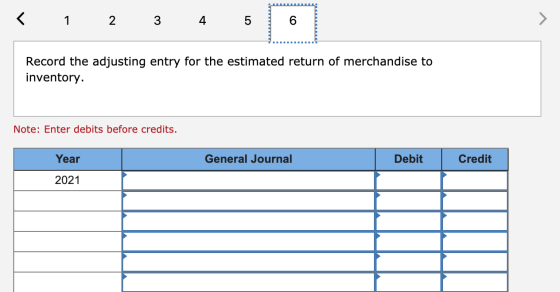 < 1 2 3 4 5 Record the adjusting entry for the estimated return of merchandise to inventory. Note: Enter debits before credit