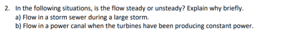 In the following situations, is the flow steady or unsteady? Explain why briefly a) Flow in a storm sewer during a large storm. b) Flow in a power canal when the turbines have been producing constant power 2.