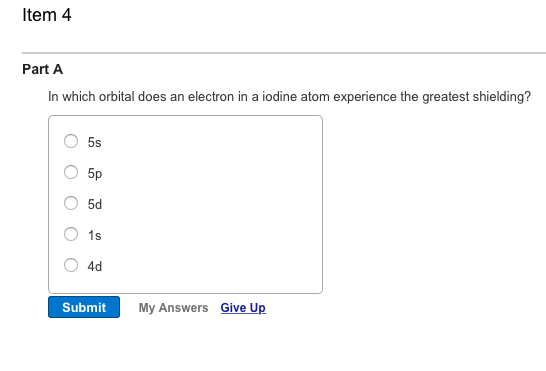 ltem 4 Part A In which orbital does an electron in a iodine atom experience the greatest shielding? 5d O 1s 4d Submit My Answers Give Up