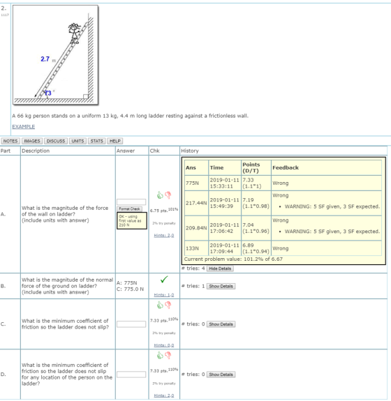 2.7 m A 66 kg person stands on a uniform 13 kg, 4.4 m long ladder resting against a frictionless wal EXAMPLE NOTES IMAGES DISCUSS UNITS STATSHELP Part Description Answer Chk History Points (D/T)Feedback Ans Time 2019-01-11 7.33 775N 15:33:11 (1.11 Wrong Wrong 2019-01-11 7.19 15:49:39 110.98)WARNING: 5 SF given, 3 SF expected 217.44N What is the magnitude of the force Format Check of the wall on ladder? 6.75 pts, 101% OK- using first value as 210 N (include units with answer) Wrong 2% try penalty 2019-01-11 7.04 209.84N 17:06:42 (1.10.96)WARNING: 5 SF given, 3 SF expected Hints: 2,0 2019-01-11 6.89 133N 17:09:44 (1.10 Current problem value: 101.2% of 6.67 Wrong # tries: 4 | Hide Details | What is the magnitude of the normal force of the ground on ladder? include units with answer) A: 775N C: 775.0N # tries: 1 Show Details Hints: 1,0 What is the minimum coefficient of friction so the ladder does not slip? 7.33 pts,110% # tries: O Show Details] 296 try penalty Hints:0 What is the minimum coefficient of friction so the ladder does not slip for any location of the person on the ladder? 7.33 pts, 110% # tries: O Show Details ! 2% try penalty Hints: 2,0