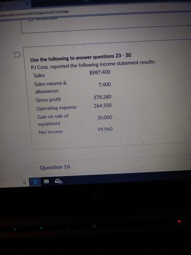 s42take Use the following to answer questions 23-30 PJ Corp. reported the following income statement results: $987.400 7,400 378,280 Sales Sales returns & allowances Gross profit Operating expense Gain on sale of equipment Net income 264,500 30,000 99.960 Question 16 2 B