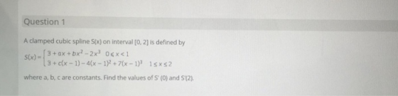 Question 1 A clamped cubic spline Six) on interval [0, 2) is defined by S(x) - 3 + ax + bx2 - 2x06x<1 (3 + c(x - 1) - 4(x - 1