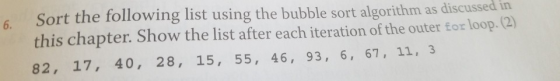 Sort the following list using the bubble sort algorithm as discussed in this chapter. Show the list after each iteration of t