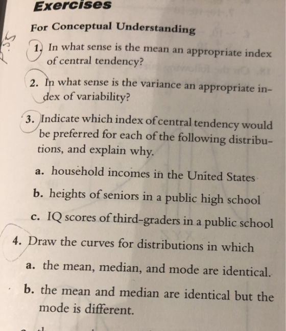 Exercises For Conceptual Understandin 1 In what sense is the mean an appropriate index of central tendency? 2. In what sense is the variance an appropriate in- dex of variability? 3. Indicate which index of central tendency would be preferred for each of the following distribu- tions, and explain why. a. household incomes in the United States b. heights of seniors in a public high school c. IQ scores of third-graders in a public school 4. Draw the curves for distributions in which a. the mean, median, and mode are identical. b. the mean and median are identical but the mode is different.