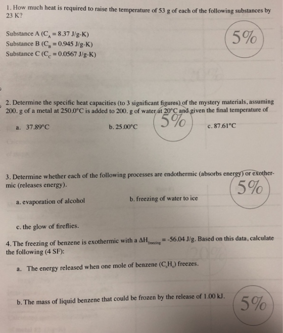 1. How much heat is required to raise the temperature of 53 g of each of the following substances by 23 K? Substance A (C 8.37 J/g-K) Substance B 0.945 J/g-K) Substance C (C 0.0567 J/g-K) 5% 2. Determine the specific heat capacities (to 3 significant figures) of the mystery materials, assuming 200. g of a metal at 250.0°C is added to 200. g of waterát 20 C and given the final temperature of a. 37.89°C b.25.00°C с. 87.61°C 3. Determine whether each of the following processes are endothermic (absorbs energy) or exother- mic (releases energy). 5% a. evaporation of alcohol b. freezing of water to ice c. the glow of fireflies. 56.04 J/g. Based on this data, calculate 4. The freezing of benzene is exothermic with a Hweci the following (4 SF): a. The energy released when one mole of benzene (C,H) freezes. (5% b. The mass of liquid benzene that could be frozen by the release of 1.00 kJ.