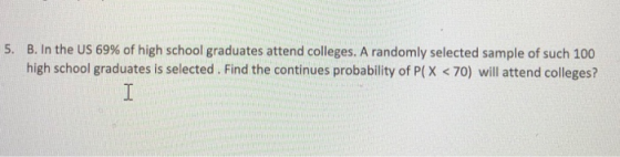 5. B. In the US 69% of high school graduates attend colleges. A randomly selected sample of such 100 high school graduates is