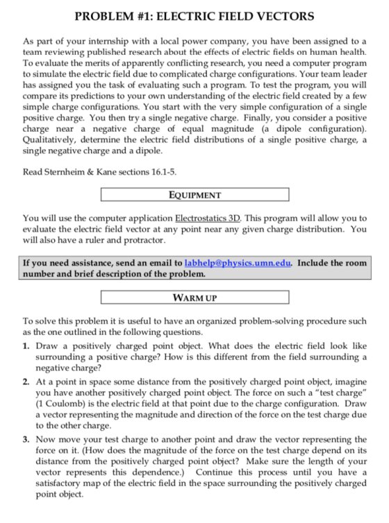 PROBLEM #1: ELECTRIC FIELD VECTORS As part of your internship with a local power company, you have been assigned to a team reviewing published research about the effects of electric fields on human health. To evaluate the merits of apparently conflicting research, you need a computer program to simulate the electric field due to complicated charge configurations. Your team leader has assigned you the task of evaluating such a program. To test the program, you will compare its predictions to your own understanding of the electric field created by a fevw simple charge configurations. You start with the very simple configuration of a single positive charge. You then try a single negative charge. Finally, you consider a positive charge near a negative charge of equal magnitude (a dipole configuration) Qualitatively, determine the electric field distributions of a single positive charge, a single negative charge and a dipole Read Sternheim &Kane sections 16.1-5 EQUIPMENT You will use the computer application Electrostatics 3D This program will allow you to evaluate the electric field vector at any point near any given charge distribution. You will also have a ruler and protractor If you need assistance, send an email to labhelp@physics.umn.edu. Include the room number and brief description of the problem. WARM UP To solve this problem it is useful to have an organized problem-solving procedure such as the one outlined in the following questions 1. Draw a positively charged point object. What does the electric field look like surrounding a positive charge? How is this different from the field surrounding a negative charge? 2. At a point in space some distance from the positively charged point object, imagine you have another positively charged point object. The force on such a test charge (1 Coulomb) is the electric field at that point due to the charge configuration. Draw a vector representing the magnitude and direction of the force on the test charge due to the other charge 3. Now move your test charge to another point and draw the vector representing the force on it. (How does the magnitude of the force on the test charge depend on its distance from the positively charged point object? Make sure the length of your vector represents this dependence.) Continue this process until you have a satisfactory map of the electric field in the space surrounding the positively charged point object