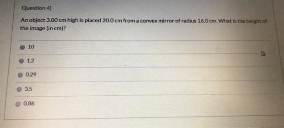 Question 4) An object 3.00 cm high is placed 20.0 cm from a convex mirror of radius 16.0 cm. What is the height of the image