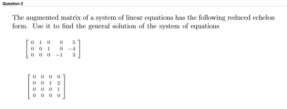 Question 2 The augmented matrix of a system of linear equations has the following reduced echelon form. Use it to find the ge