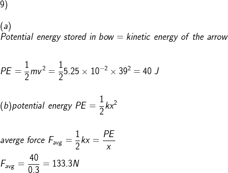 \\9)\\\\(a)\\ Potential \;energy\;stored\;in\;bow=kinetic\;energy\;of\;the\;arrow\\\\\\ PE=\frac{1}{2}mv^2=\frac{1}{2}5.25\times 10^{-2}\times 39^2=40\;J\\\\\\ (b)potential\;energy\;PE=\frac{1}{2}kx^2\\\\\\averge\;force\;F_{avg}=\frac{1}{2}kx=\frac{PE}{x}\\\\F_{avg}=\frac{40}{0.3}=133.3N