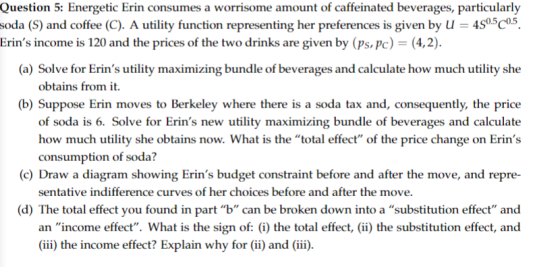 Question 5: Energetic Erin consumes a worrisome amount of caffeinated beverages, particularly soda (S) and coffee (C). A utility function representing her preferences is given by U 4S05C°5 (a) Solve for Erins utility maximizing bundle of beverages and calculate how much utility she (b) Suppose Erin moves to Berkeley where there is a soda tax and, consequently, the price Erins income is 120 and the prices of the two drinks are given by (ps.pc)-(4,2). obtains from it. of soda is 6. Solve for Erins new utility maximizing bundle of beverages and calculate consumption of soda? (c) Draw a diagram showing Erins budget constraint before and after the move, and repre- sentative indifference curves of her choices before and after the move. d) The total effect you found in part b can be broken down into a substitution effect and an income effect. What is the sign of: (i) the total effect) the substitution effect, and (ii) the income effect? Explain why for (ii and (ii.