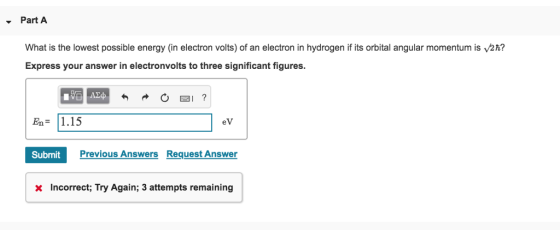 Part A What is the lowest possible energy (in electron volts) of an electron in hydrogen if its orbital angular momentum is 2h? Express your answer in electronvolts to three significant figures. En 1.15 eV Submit Previous Answers Request Answer X Incorrect, Try Again; 3 attempts remaining