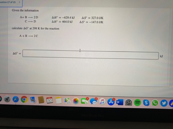 estion 17 of 25 > Given the information A+B=2D AH = -629.4 kJ CD AH = 464.0 kJ calculate AG at 298 K for the reaction AS =