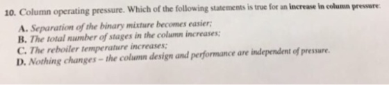10. Column operating pressure. Which of the followi ng statements is true for an increase in column pressure A. Separation of the binary mixture becomes easier B. The total number of stages in the colunn increases C. The reboiler temperature increases D. Nothing changes-the column design and performance are independent of pressure