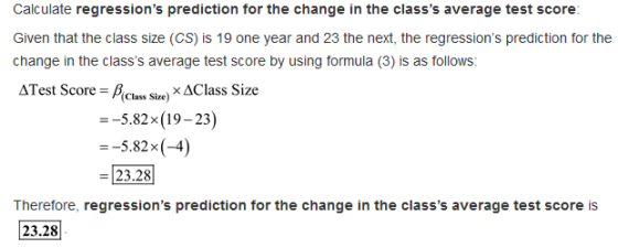 Calculate regressions prediction for the change in the classs average test score Given that the class size (CS) is 19 one year and 23 the next, the regressions prediction for the change in the classs average test score by using formula (3) is as follows: ATest Score Sie) x AClass Size --5.82x (19-23) --5.82x(-4) 23.28 Therefore, regressions prediction for the change in the classs average test score is 23.28