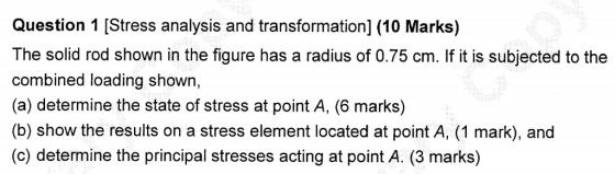 Question 1 [Stress analysis and transformation] (10 Marks) The solid rod shown in the figure has a radius of 0.75 cm. If it i