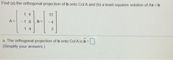 Find (a) the orthogonal projection of b onto Col A and (b) a least-squares solution of Ax = b. 1 4 12 A= - 1 8 b = --4 1.4 2