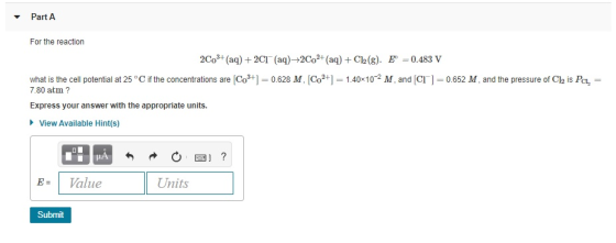 - Part A For the reaction 2CO3+ (aq) + 2CT (aq)+2Co2+ (aq) + Cl2(g). E=0.483 V what is the cell potential at 25°C if the conc