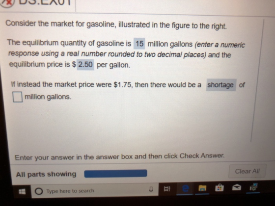Consider the market for gasoline, illustrated in the figure to the right. The equilibrium quantity of gasoline is 15 million gallons (enter a numeric response using a real number rounded to two decimal places) and the equilibrium price is $ 2.50 per gallon. If instead the market price were $1.75, then there would be a shortage of million gallons. Enter your answer in the answer box and then click Check Answer Clear All All parts showing at 5 Type here to search