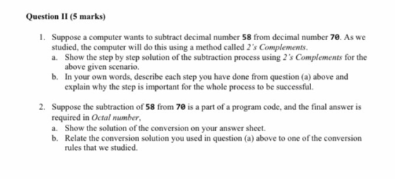 Question II (5 marks) 1. Suppose a computer wants to subtract decimal number 58 from decimal number 70. As we studied, the co