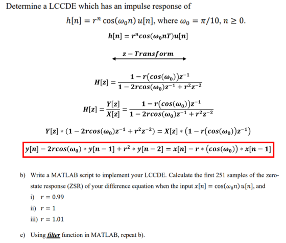 Determine a LCCDE which has an impulse response of h[n]-r cos(aon) u[n], where ωο-π/10, n 0. z - Transform 1- r(cos(wo))z1 Yz -r(cos(wo))z1 b) Write a MATLAB script to implement your LCCDE. Calculate the first 251 samples of the zero state response (ZSR) of your difference equation when the input x[n] i) r 0.99 ii) r=1 iir 1.01 Using filter function in MATLAB, repeat b). cos(n)u[n], and e)