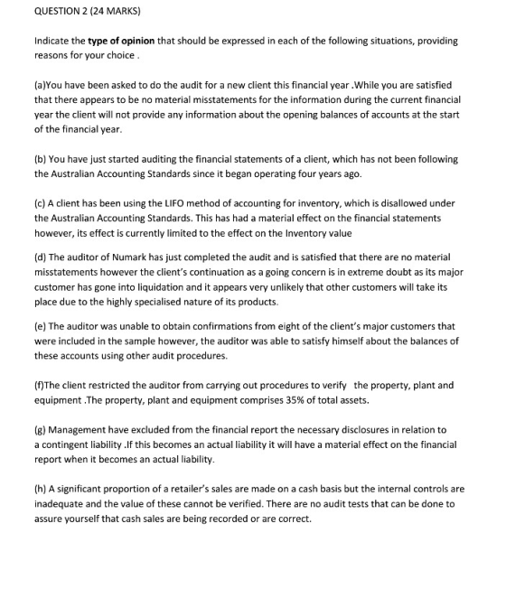 QUESTION 2 (24 MARKS) Indicate the type of opinion that should be expressed in each of the following situations, providing reasons for your choice (a)You have been asked to do the audit for a new client this financial year.While you are satisfied that there appears to be no material misstatements for the information during the current financial year the client will not provide any information about the opening balances of accounts at the start of the financial year (b) You have just started auditing the financial statements of a client, which has not been following the Australian Accounting Standards since it began operating four years ago (c) A client has been using the LIFO method of accounting for inventory, which is disallowed under the Australian Accounting Standards. This has had a material effect on the financial statements however, its effect is currently limited to the effect on the Inventory value (d) The auditor of Numark has just completed the audit and is satisfied that there are no material misstatements however the clients continuation as a going concern is in extreme doubt as its major customer has gone into liquidation and it appears very unlikely that other customers will take its place due to the highly specialised nature of its products (e) The auditor was unable to obtain confirmations from eight of the clients major customers that were included in the sample however, the auditor was able to satisfy himself about the balances of these accounts using other audit procedures. (f)The client restricted the auditor from carrying out procedures to verify the property, plant and equipment.The property, plant and equipment comprises 35% of total assets (g) Management have excluded from the financial report the necessary disclosures in relation to a contingent liability .lf this becomes an actual liability it will have a material effect on the financial report when it becomes an actual liability (h) A significant proportion of a retailers sales are made on a cash basis but the internal controls are inadequate and the value of these cannot be verified. There are no audit tests that can be done to assure yourself that cash sales are being recorded or are correct.