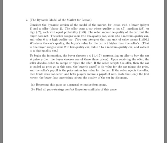 2. (The Dynamic Model of the Market for Lemon) Consider the dynamic version of the model of the market for lemon with a buyer (player 1) and a seller (player 2). The seller owns a car whose quality is low (L), medium (M), or high (H), each with equal probability (1/3). The seller knows the quality of the car, but the buyer does not. The seller assigns value 0 to low-quality car, value 3 to a medium-quality car and value 6 to a high-quality car. (You can interpret that one unit of value means $1,000.) Whatever the cars quality, the buyers value for the car is 2 higher than the sellers. (That is, the buyer assigns value 2 to low-quality car, value 5 to a medium-quality car, and value 8 to a high-quality car) To begin the interaction, the buyer chooses p E (1,4,7) representing an offer to buy the car at price p (i.e., the buyer chooses one of these three prices). Upon receiving the offer, the seller decides either to accept or reject the offer. If the seller accepts the offer, then the car is traded at price p; in this case, the buyers payoff is his value for the car minus the price and the sellers payoff is the price minus her value for the car. If the seller rejects the offer, then trade does not occur, and both players receive a payoff of zero. Note that, only the first mover, the buyer, has uncertainty about the quality of the car in this game. (a) Represent this game as a general extensive form game (b) Find all pure-strategy perfect Bayesian equilibria of this game
