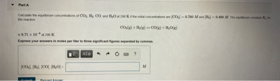 Part A Calculate the equilibrium concentrations of CO2, H2, CO, and H.O at 298 Kif the initial concentrations are CO2-0.700 M