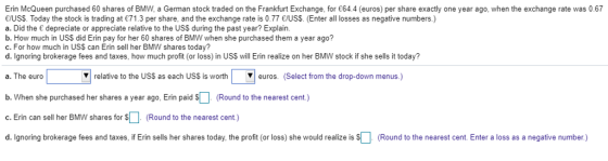 Erin McQueen purchased 60 shares of BMW, a German stock traded on the Frankfurt Exchange, for 64.4 (euros) per share exactly one year ago, when the exchange rate was 0.67 E/USS. Today the stock is trading at 71.3 per share, and the exchange rate is 0.77 E/USS. (Enter all losses as negative numbers.) a. Did the depreciate or appreciate relative to the USS during the past year? Explain b. How much in US$ did Erin pay for her 60 shares of BMW when she purchased them a year ago? c. For how much in USS can Erin sell her BMW shares today? d. Ignoring brokerage fees and taxes, how much profit (or loss) in USS will Erin realize on her BMW stock if she sells it today? a. The euro b. When she purchased her shares a year ago, Erin paid S (Round to the nearest cent.) c. Erin can sell her BMW shares for (Round to the nearest cent.) d. Ignoring brokerage fees and taxes, if Erin sells her shares today, the profit (or loss) she would realize is s relative to the USS as each USS is worth ros. (Select from the drop-down menus.) (Round to the nearest cent. Enter a loss as a negative number)