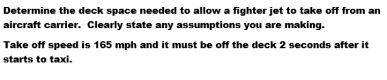Determine the deck space needed to allow a fighter jet to take off from an aircraft carrier. Clearly state any assumptions yo
