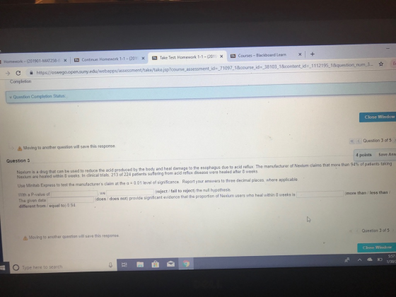 Homework-1201901-MAT258- Xİ Continue Homework 1-1-201 X -Take Test: Homework 1-1-201 -Courses-Blackboard Learn x + x oswego.open.suny, edu/webapps/assessment/take/takejsp?course assessment id- 71097.18tcourse id-38103. 1&content id -1112195, 18iquestion, num.3. tion Question Completion Status: Close Window Moving to another question will save this response K < Question 3 of 5> Question 3 4 points Save Ans Nexium is a drug that can be used to reduce the acid produced by the body and heal damage to the esophagus due to acid reflux. The manufacturer of Nexium claims that more than 94% of patients Nexium are healed within 8 weeks. In clinical trials, 213 of 224 patien Use Minitab Express to test the manufacturers claim at the a 001 level of significance Report your answers to three decimal pl With a P-value of The given data different from / equal to) 0 94 (reject/ fail to reject) the null hypothesis does does not) provide significant evidence that the proportion of Nexium users who heal within 8 weeks is we more than/less than Moving to another question will save this response. Question 3 of 5 Close Window 5:57 0 Type here to search 1/30/