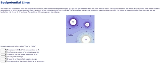 Equipotential Lines The lines in the figure below show the equipotential contours in the plane of three point charges, Q1, Q2, and Q3. Note that these are point charges (one is not bigger in size than the others; theyre points). That means that the potential goes to infinity as you approach them. Weve cut off the contours at plus and minus 7kV. The white space is where the potential is greater or less than that. The values of the equipotential lines are in kv, and we labeled the +1, 0, and-1 kV contours. The positions of the charges are also labeled. 03 01 1 kV Volts 02 1 kv For each statement below, select True or False 1 The electric field E ata is stronger than atf | The force on a proton at D points toward Q2 # 1 Charge Q2 has the largest magnitude of all. Q3 is a positive charge Charge Q1 is the smallest negative charge # The magnitude of the electric field E at e is nonzero.