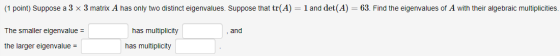 (1 point) Suppose a 3 x 3 matrix A has only two distinct eigenvalues. Suppose that tr(A) = 1 and det(A) = 63. Find the eigenv