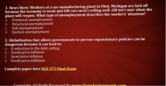 1. News Story: Workers at a car-manufacturing plant in Flint, Michigan are laid off because the economy is weak and GM cars arent selling well. GM isnt sure when the plant will reopen. What type of unemployment describes the workers situation? A. Frictional unemployment B. Structural unemployment C. Full unemployment D. Cyclical unemployment 2. Globalization that allows govermments to pursue expansionary policies can be dangerous because it can lead to: A. A reduction in the debt ceiling B. Goods price inflation C. Asset price inflation D. Goods price deflation Complete paper here ECO 372 Final Exam