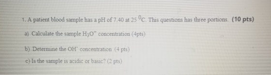 1. A patient blood sample has a pH of 7.40 at 25°C. This questions has three portions. (10 pts) a) Calculate the sample H30 c