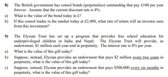 8) The British government has consol bonds (perpetuities) outstanding that pay £100 per year forever. Assume that the current discount rate is 4% a) What is the value of the bond today in £? b) If this consol trades in the market today at £2,480, what rate of return will an investor earn from this investment? 9) The Elysian Trust has set up a program that provides free school education for underprivileged children in India and Nepal. The Elysian Trust will provide, as endowment, $1 million each year-end in perpetuity. The interest rate is 8% per year What is the value of this gift today? Suppose, instead, Elysian provides an endowment that pays $2 million every two years in perpetuity, what is the value of this gift today? Suppose, instead, Elysian provides an endowment that pays S500,000 every six months in perpetuity, what is the value of this gift today? a) b) c)