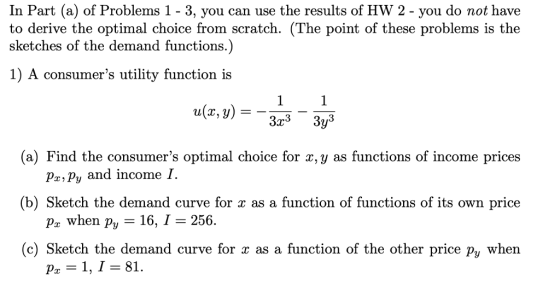 In Part (a) of Problems 1 - 3, you can use the results of HW 2 - you do not have to derive the optimal choice from scratch. (The point of these problems is the sketches of the demand functions.) 1) A consumers utility function is u(x,y) 3 3 (a) Find the consumers optimal choice for x, y as functions of income prices px, py and income 1. (b) Sketch the demand curve for x as a function of functions of its own price Pr when Py 16, I 256 (c) Sketch the demand curve for x as a function of the other price py when p,-1, 1 81.