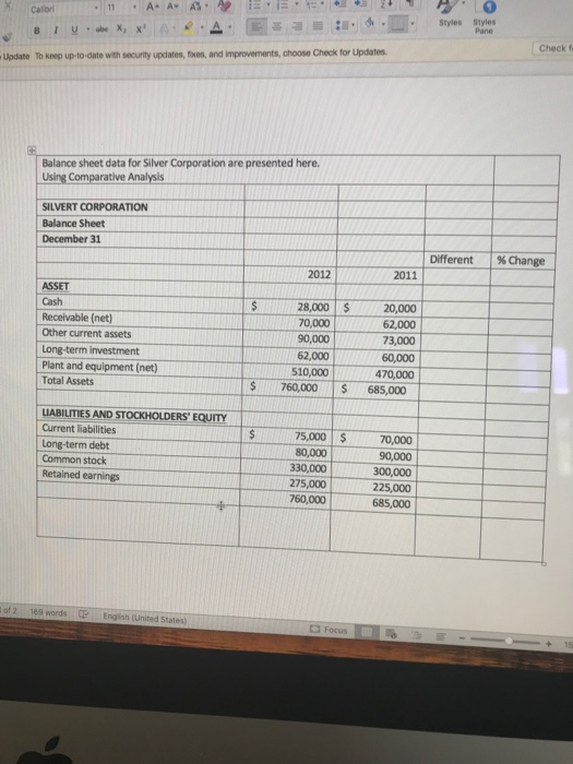 X Calor Pane Check f Update To keep up-to-date with security updates, fixes, and improvements, choose Check for Updates Balance sheet data for Silver Corporation are presented here. Using Comparative Analysis SILVERT CORPORATION Balance Sheet December 31 Different % Change 2012 2011 ASSET Cash Receivable (net) Other current assets Long-term investment Plant and equipment (net) Total Assets 28,000 20 70,000 90,000 62,000 510,000 20,000 62,000 73,000 60,000 470,000 $760,000 685,000 IABILITIES AND STOCKHOLDERS EQUITY Current liabilities Long-term debt Common stock Retained earnings 75,000$ 80,000 330,000 275,000 225,000 760,000 0,000 0,000 300,000 685,000 of 2 169 words English (United States) Cl Focus
