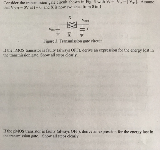 Fig. 3 with V Vnp.Assume Consider the transmission gate circuit shown in that VouT 0V at t 0, and X is now switched from 0 to 1. VouT Figure 3. Transmission gate circuit If the nMOS transistor is faulty (always OFF), derive an expression for the energy lost in the transmission gate. Show all steps clearly If the pMOS transistor is faulty (always OFF), derive an expression for the energy lost in the transmission gate. Show all steps clearly.