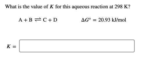 What is the value of K for this aqueous reaction at 298 K? A+B F C +D AG° = 20.93 kJ/mol K =