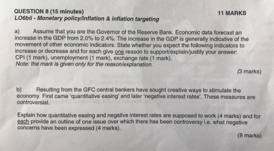 QUESTION 8 (15 minutes) LO6bii - Monetary policy/inflation& inflation targeting 11 MARKS a) Assume that you are the Governor of the Reserve Bank. Economic data forecast an increase in the GDP from 2.0% to 2.4%. The increase in the GDP is generally indicative of the movement of other economic indicators. State whether you expect the following indicators to increase or decrease and for each give one reason to support/explain/justify your answer: CPI (1 mark), unemployment (1 mark), exchange rate (1 mark). Note: the mark is given only for the reason/explanation. (3 marks) b) Resulting from the GFC central bankers have sought creative ways to stimulate the economy. First came quantitative easing and later negative interest rates. These measures are controversial. Explain how quantitative easing and negative interest rates are supposed to work (4 marks) and for each provide an outline of one issue over which there has been controversy i.e. what negative concerns have been expressed (4 marks). (8 marks)