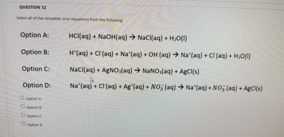 QUESTION 12 Select all of the complete ionic equations from the following: Option A: Option B: HCl(aq) + NaOH(aq) → NaCl(aq)